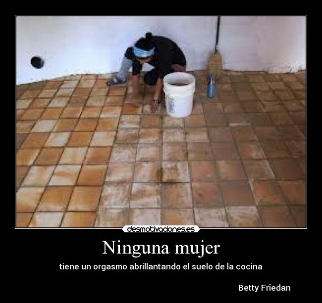 Ninguna mujer - tiene un orgasmo abrillantando el suelo de la cocina
Betty Friedan