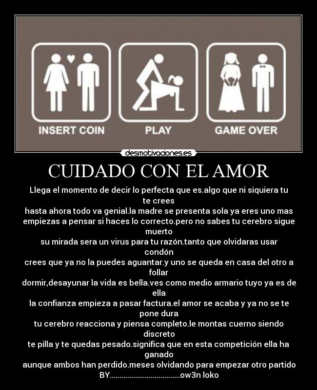 CUIDADO CON EL AMOR - Llega el momento de decir lo perfecta que es.algo que ni siquiera tu te crees
hasta ahora todo va genial.la madre se presenta sola ya eres uno mas
empiezas a pensar si haces lo correcto.pero no sabes tu cerebro sigue muerto
su mirada sera un virus para tu razón.tanto que olvidaras usar condón
crees que ya no la puedes aguantar.y uno se queda en casa del otro a follar
dormir,desayunar la vida es bella.ves como medio armario tuyo ya es de ella
la confianza empieza a pasar factura.el amor se acaba y ya no se te pone dura
tu cerebro reacciona y piensa completo.le montas cuerno siendo discreto
te pilla y te quedas pesado.significa que en esta competición ella ha ganado
aunque ambos han perdido.meses olvidando para empezar otro partido
BY....................................ow3n loko