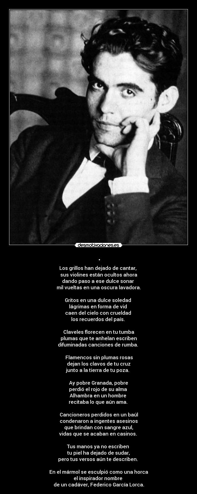 . - Los grillos han dejado de cantar, 
sus violines están ocultos ahora
dando paso a ese dulce sonar 
mil vueltas en una oscura lavadora.

Gritos en una dulce soledad 
lágrimas en forma de vid 
caen del cielo con crueldad 
los recuerdos del país. 

Claveles florecen en tu tumba
plumas que te anhelan escriben
difuminadas canciones de rumba. 

 Flamencos sin plumas rosas
dejan los clavos de tu cruz
junto a la tierra de tu poza. 

Ay pobre Granada, pobre
perdió el rojo de su alma 
Alhambra en un hombre 
recitaba lo que aún ama. 

Cancioneros perdidos en un baúl
condenaron a ingentes asesinos
que brindan con sangre azul,
vidas que se acaban en casinos. 

Tus manos ya no escriben 
tu piel ha dejado de sudar,
pero tus versos aún te describen. 

En el mármol se esculpió como una horca
el inspirador nombre 
de un cadáver, Federico García Lorca.