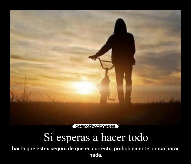 Si esperas a hacer todo - hasta que estés seguro de que es correcto, probablemente nunca harás nada.