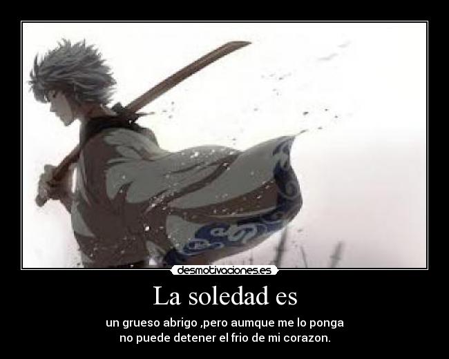 La soledad es - un grueso abrigo ,pero aumque me lo ponga
no puede detener el frio de mi corazon.