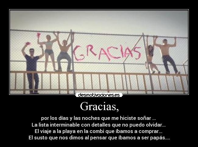 Gracias, - por los días y las noches que me hiciste soñar ... 
La lista interminable con detalles que no puedo olvidar... 
El viaje a la playa en la combi que íbamos a comprar... 
El susto que nos dimos al pensar que íbamos a ser papás....