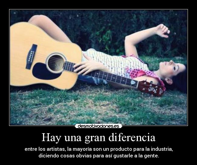 Hay una gran diferencia - entre los artistas, la mayoría son un producto para la industria,
diciendo cosas obvias para así gustarle a la gente.