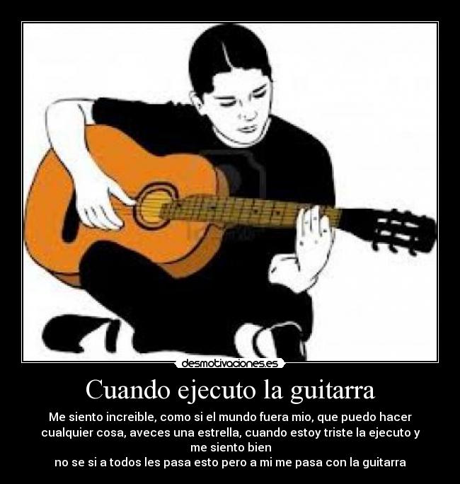 Cuando ejecuto la guitarra - Me siento increible, como si el mundo fuera mio, que puedo hacer
cualquier cosa, aveces una estrella, cuando estoy triste la ejecuto y
me siento bien
no se si a todos les pasa esto pero a mi me pasa con la guitarra