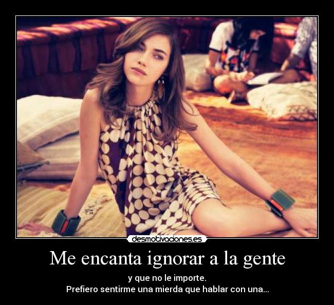 Me encanta ignorar a la gente - y que no le importe.
Prefiero sentirme una mierda que hablar con una...