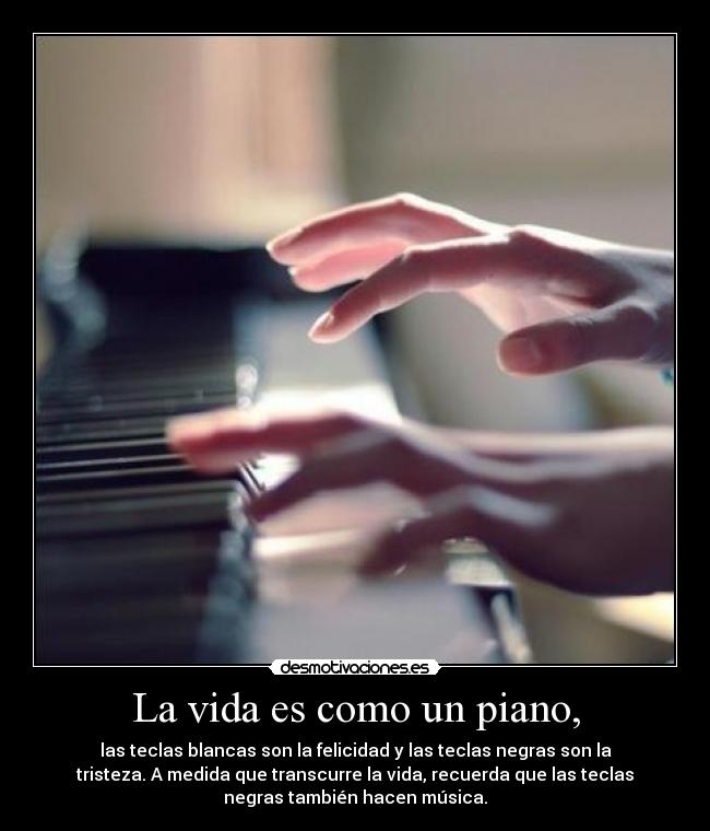 La vida es como un piano, - las teclas blancas son la felicidad y las teclas negras son la
tristeza. A medida que transcurre la vida, recuerda que las teclas
negras también hacen música.