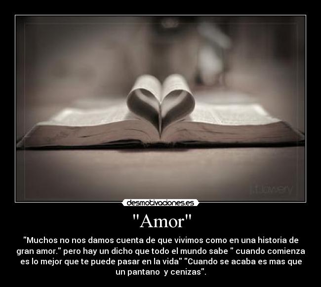 Amor - Muchos no nos damos cuenta de que vivimos como en una historia de
gran amor. pero hay un dicho que todo el mundo sabe cuando comienza
es lo mejor que te puede pasar en la vida Cuando se acaba es mas que
un pantano y cenizas.