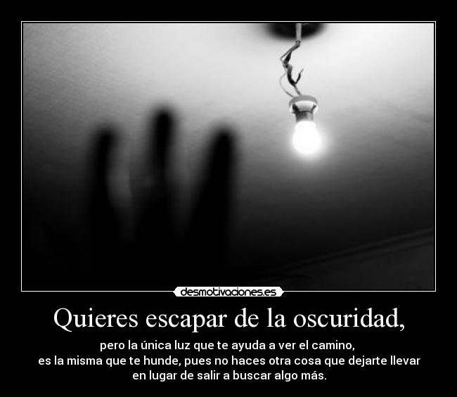 Quieres escapar de la oscuridad, - pero la única luz que te ayuda a ver el camino, 
es la misma que te hunde, pues no haces otra cosa que dejarte llevar
en lugar de salir a buscar algo más.