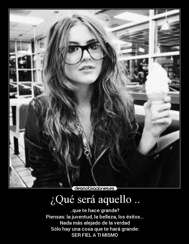 ¿Qué será aquello .. - ..que te hace grande?
Piensas: la juventud, la belleza, los éxitos...
Nada más alejado de la verdad
Sólo hay una cosa que te hará grande:
SER FIEL A TI MISMO