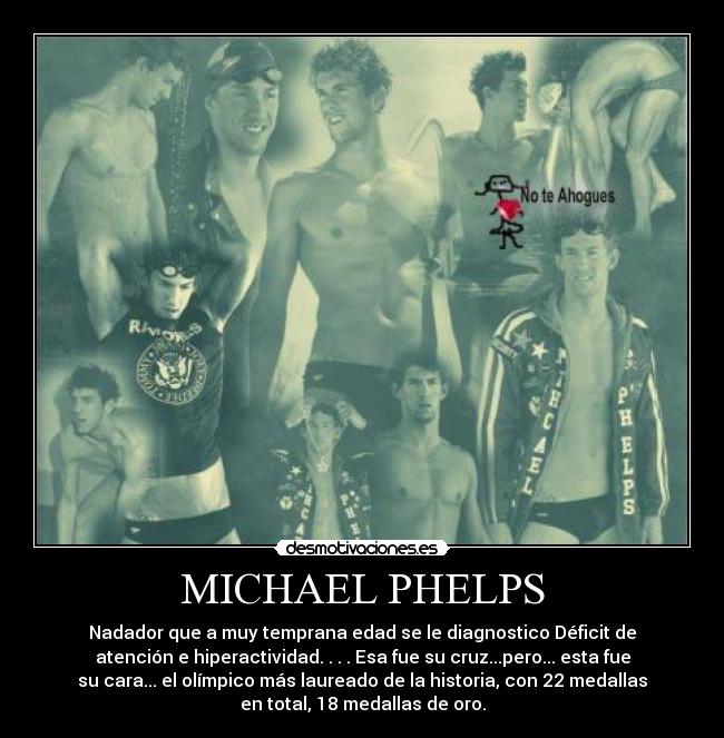 MICHAEL PHELPS - Nadador que a muy temprana edad se le diagnostico Déficit de
atención e hiperactividad. . . . Esa fue su cruz...pero... esta fue
su cara... el olímpico más laureado de la historia, con 22 medallas
en total, 18 medallas de oro.