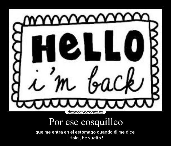 Por ese cosquilleo - que me entra en el estomago cuando él me dice 
¡Hola , he vuelto !