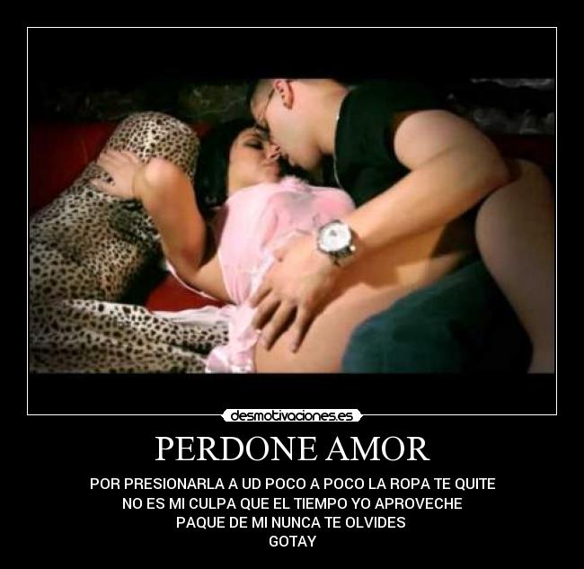 PERDONE AMOR - POR PRESIONARLA A UD POCO A POCO LA ROPA TE QUITE
NO ES MI CULPA QUE EL TIEMPO YO APROVECHE
PAQUE DE MI NUNCA TE OLVIDES
GOTAY