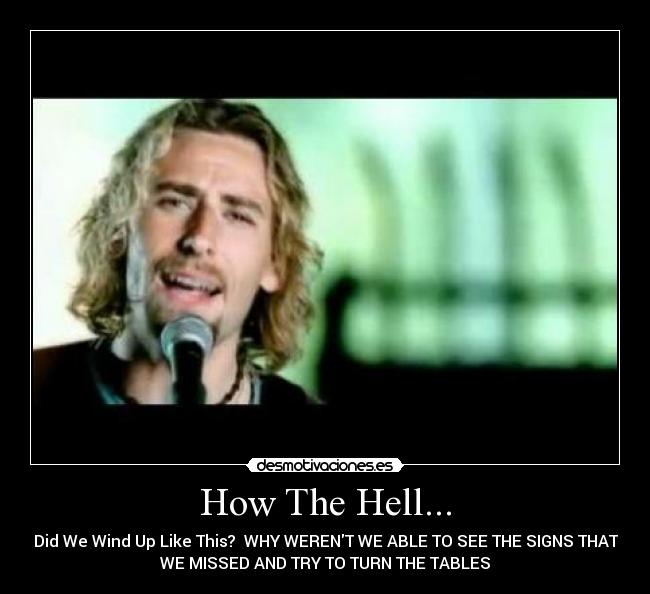 How The Hell... - Did We Wind Up Like This?  WHY WERENT WE ABLE TO SEE THE SIGNS THAT
WE MISSED AND TRY TO TURN THE TABLES