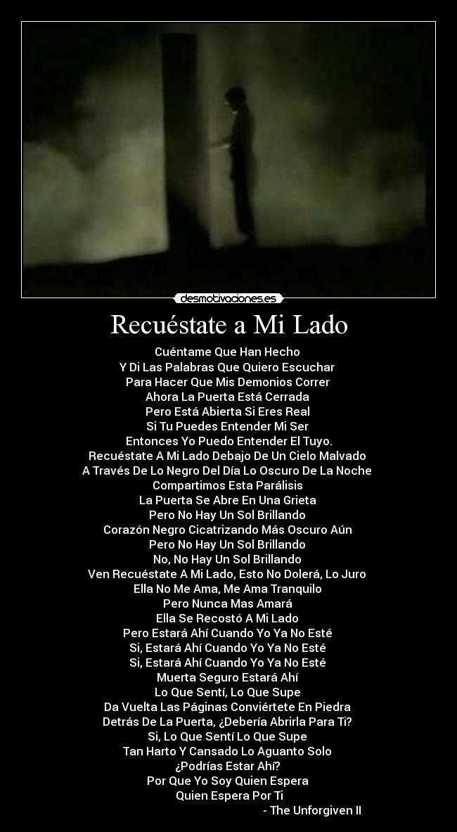 Recuéstate a Mi Lado - Cuéntame Que Han Hecho
Y Di Las Palabras Que Quiero Escuchar
Para Hacer Que Mis Demonios Correr
Ahora La Puerta Está Cerrada
Pero Está Abierta Si Eres Real
Si Tu Puedes Entender Mi Ser
Entonces Yo Puedo Entender El Tuyo.
Recuéstate A Mi Lado Debajo De Un Cielo Malvado
A Través De Lo Negro Del Día Lo Oscuro De La Noche
Compartimos Esta Parálisis
La Puerta Se Abre En Una Grieta
Pero No Hay Un Sol Brillando
Corazón Negro Cicatrizando Más Oscuro Aún
Pero No Hay Un Sol Brillando
No, No Hay Un Sol Brillando
Ven Recuéstate A Mi Lado, Esto No Dolerá, Lo Juro
Ella No Me Ama, Me Ama Tranquilo
Pero Nunca Mas Amará
Ella Se Recostó A Mi Lado
Pero Estará Ahí Cuando Yo Ya No Esté
Si, Estará Ahí Cuando Yo Ya No Esté
Si, Estará Ahí Cuando Yo Ya No Esté
Muerta Seguro Estará Ahí
Lo Que Sentí, Lo Que Supe
Da Vuelta Las Páginas Conviértete En Piedra
Detrás De La Puerta, ¿Debería Abrirla Para Ti?
Si, Lo Que Sentí Lo Que Supe
Tan Harto Y Cansado Lo Aguanto Solo
¿Podrías Estar Ahí?
Por Que Yo Soy Quien Espera
Quien Espera Por Ti
- The Unforgiven II