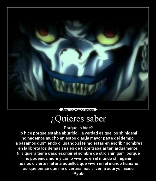 ¿Quieres saber - Porque lo hice?
lo hice porque estaba aburrido.. la verdad es que los shinigami
no hacemos mucho en estos dias,la mayor parte del tiempo
la pasamos durmiendo o jugando,si te molestas en escribir nombres
en la libreta los demas se rien de ti por trabajar tan arduamente.
Ni siquiera tiene caso escribir el nombre de otro shinigami porque
no podemos morir y como vivimos en el mundo shinigami
no nos divierte matar a aquellos que viven en el mundo humano
asi que pense que me divertiria mas si venia aqui yo mismo
-Ryuk-