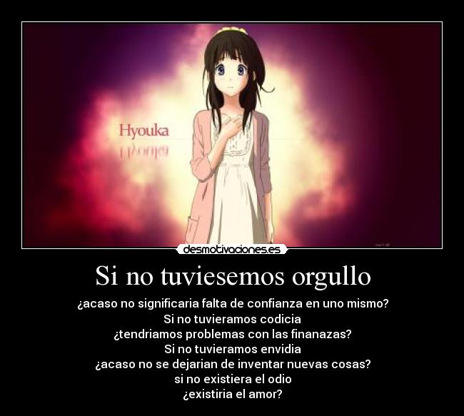 Si no tuviesemos orgullo - ¿acaso no significaria falta de confianza en uno mismo?
Si no tuvieramos codicia
¿tendriamos problemas con las finanazas?
Si no tuvieramos envidia
¿acaso no se dejarian de inventar nuevas cosas?
si no existiera el odio
¿existiria el amor?