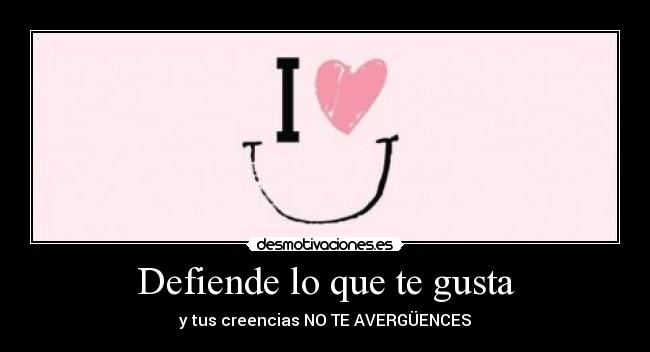 Defiende lo que te gusta - y tus creencias NO TE AVERGÜENCES