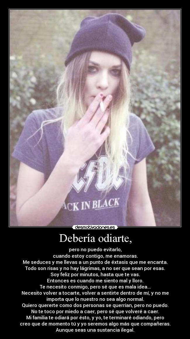 Debería odiarte, - pero no puedo evitarlo,
cuando estoy contigo, me enamoras.
Me seduces y me llevas a un punto de éxtasis que me encanta.
Todo son risas y no hay lágrimas, a no ser que sean por esas.
Soy feliz por minutos, hasta que te vas.
Entonces es cuando me siento mal y lloro.
Te necesito conmigo, pero sé que es mala idea...
Necesito volver a tocarte, volver a sentirte dentro de mí, y no me
importa que lo nuestro no sea algo normal.
Quiero quererte como dos personas se querrían, pero no puedo.
No te toco por miedo a caer, pero sé que volveré a caer.
Mi familia te odiará por ésto, y yo, te terminaré odiando, pero
creo que de momento tú y yo seremos algo más que compañeras.
Aunque seas una sustancia ilegal.