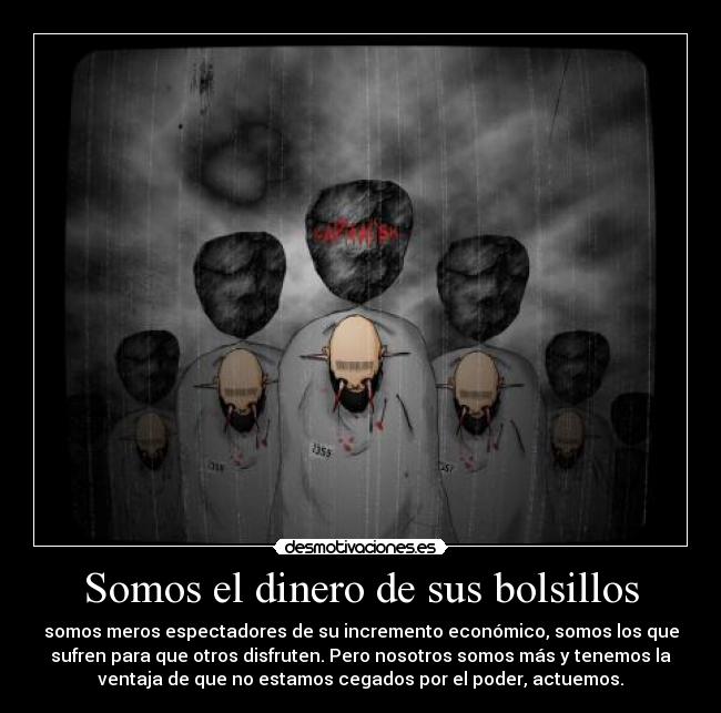 Somos el dinero de sus bolsillos - somos meros espectadores de su incremento económico, somos los que
sufren para que otros disfruten. Pero nosotros somos más y tenemos la
ventaja de que no estamos cegados por el poder, actuemos.