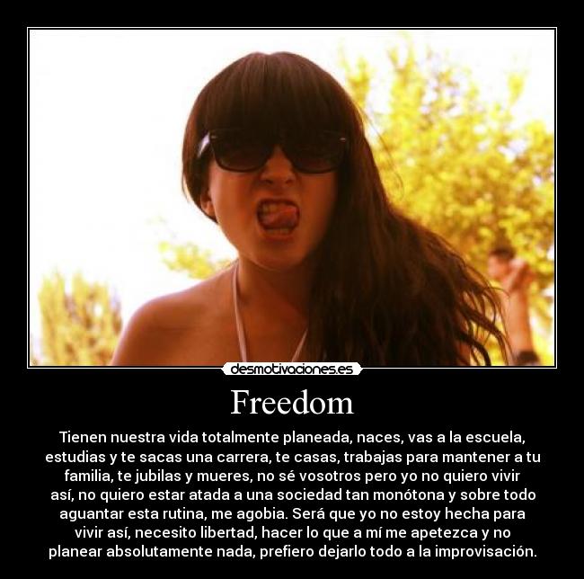 Freedom - Tienen nuestra vida totalmente planeada, naces, vas a la escuela,
estudias y te sacas una carrera, te casas, trabajas para mantener a tu
familia, te jubilas y mueres, no sé vosotros pero yo no quiero vivir
así, no quiero estar atada a una sociedad tan monótona y sobre todo
aguantar esta rutina, me agobia. Será que yo no estoy hecha para
vivir así, necesito libertad, hacer lo que a mí me apetezca y no
planear absolutamente nada, prefiero dejarlo todo a la improvisación.