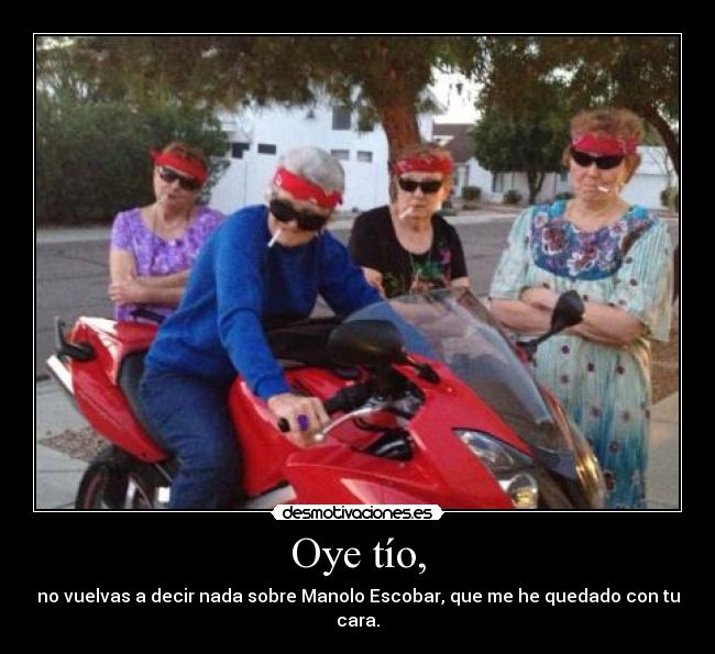 Oye tío, - no vuelvas a decir nada sobre Manolo Escobar, que me he quedado con tu cara.
