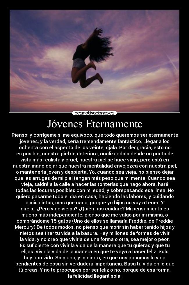 Jóvenes Eternamente - Pienso, y corrígeme si me equivoco, que todo queremos ser eternamente
jóvenes, y la verdad, sería tremendamente fantástico. Llegar a los
ochenta con el aspecto de los veinte, ojalá. Por desgracia, esto no
es posible, nuestra piel se deteriora, analizándolo desde un punto de
vista más realista y cruel, nuestra piel se hace vieja, pero está en
nuestra mano dejar que nuestra mentalidad envejezca con nuestra piel,
o mantenerla joven y despierta. Yo, cuando sea vieja, no pienso dejar
que las arrugas de mi piel tengan más peso que mi mente. Cuando sea
vieja, saldré a la calle a hacer las tonterías que hago ahora, haré
todas las locuras posibles con mi edad, y sobrepasando esa linea. No
quiero pasarme todo el día en casa, haciendo las labores, y cuidando
a mis nietos, más que nada, porque yo hijos no voy a tener. Y
diréis.. ¿Pero y de viejos? ¿Quién nos cuidaré? Mi pensamiento es
mucho más independiente, pienso que me valgo por mi misma, o
comprándome 15 gatos (Uno de ellos se llamaría Freddie, de Freddie
Mercury) De todos modos, no pienso que morir sin haber tenido hijos y
nietos sea tirar tu vida a la basura. Hay millones de formas de vivir
la vida, y no creo que vivirla de una forma o otra, sea mejor o peor.
Es suficiente con vivir la vida de la manera que tú quieras y que tú
elijas. Vivir la vida de la manera en que te vaya a hacer feliz. Sólo
hay una vida. Sólo una, y lo cierto, es que nos pasamos la vida
pendientes de cosa sin verdadera importancia. Basa tu vida en lo que
tú creas. Y no te preocupes por ser feliz o no, porque de esa forma,
la felicidad llegará sola.