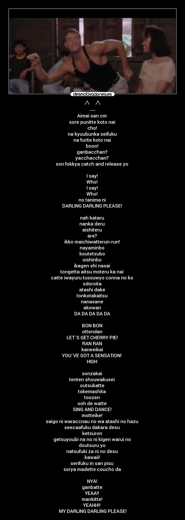 ^_^ - Aimai san cm
sore punitte koto nai
cho!
na kyuubunka seifuku
na furite koto nai
boon!
ganbacchan?
yacchacchan?
son fokkya catch and release yo
I say!
Who!
I say!
Who!
no tanima ni
DARLING DARLING PLEASE!
nah kataru
nanka deru
aishiteru
are?
ikko maichiwatterun-run!
nayaminbo
koutetsubo
oishinbo
ikagen shi nasai
tongetta aitsu moteru ka nai
catte iwayuru tussuwyo conna no ko
odoroita
atashi dake
tonkotakaitsu
nanasane
akowan
DA DA DA DA DA
BON BON
ottendan
LET´S GET CHERRY PIE!
RAN RAN
kaneeikai
YOU´VE GOT A SENSATION!
HIGH
sonzakai
tenten shouwakusei
outsukatte
tokemashita
toozen
ooh de watte
SING AND DANCE!
motteike!
saigo ni waraccnau no wa atashi no hazu
seecaafuku dakara desu
ketsuron
getsuyoubi na no ni kigen warui no
doutsuru yo
natsufuki za ni no desu
kawaii!
senfuku in san pisu
sorya madette coucho da
NYA!
ganbatte
YEAA!!
mankitte!
YEAHH!!
MY DARLING DARLING PLEASE!