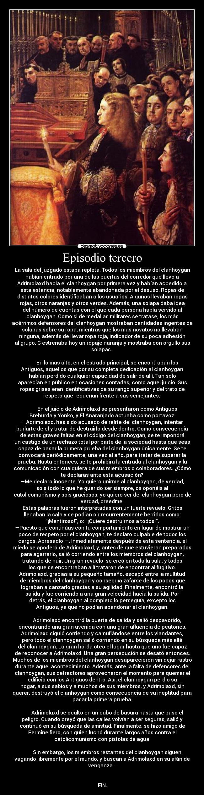 Episodio tercero - La sala del juzgado estaba repleta. Todos los miembros del clanhoygan
habían entrado por una de las puertas del corredor que llevó a
Adrimolaxd hacia el clanhoygan por primera vez y habían accedido a
esta estancia, notablemente abandonada por el desuso. Ropas de
distintos colores identificaban a los usuarios. Algunos llevaban ropas
rojas, otros naranjas y otros verdes. Además, una solapa daba idea
del número de cuentas con el que cada persona había servido al
clanhoygan. Como si de medallas militares se tratase, los más
acérrimos defensores del clanhoygan mostraban cantidades ingentes de
solapas sobre su ropa, mientras que los más novatos no llevaban
ninguna, además de llevar ropa roja, indicador de su poca adhesión
al grupo. G estrenaba hoy un ropaje naranja y mostraba con orgullo sus
solapas. 

        En lo más alto, en el estrado principal, se encontraban los
Antiguos, aquellos que por su completa dedicación al clanhoygan
habían perdido cualquier capacidad de salir de allí. Tan solo
aparecían en público en ocasiones contadas, como aquel juicio. Sus
ropas grises eran identificativas de su rango superior y del trato de
respeto que requerían frente a sus semejantes. 

        En el juicio de Adrimolaxd se presentaron como Antiguos
Breburda y Yonko, y El Anaranjado actuaba como portavoz.
—Adrimolaxd, has sido acusado de reírte del clanhoygan, intentar
burlarte de él y tratar de destruirlo desde dentro. Como consecuencia
de estas graves faltas en el código del clanhoygan, se te impondrá
un castigo de un rechazo total por parte de la sociedad hasta que seas
capaz de pasar la primera prueba del clanhoygan únicamente. Se te
convocará periódicamente, una vez al año, para tratar de superar la
prueba. Hasta entonces, se te prohibirá la entrada al clanhoygan y la
comunicación con cualquiera de sus miembros o colaboradores. ¿Cómo
te declaras ante esta acusación?
—Me declaro inocente. Yo quiero unirme al clanhoygan, de verdad,
sois todo lo que he querido ser siempre, os oponéis al
catolicomunismo y sois graciosos, yo quiero ser del clanhoygan pero de
verdad, creedme.
Estas palabras fueron interpretadas con un fuerte revuelo. Gritos
llenaban la sala y se podían oír recurrentemente berridos como:
¡Mentiroso!, o: ¡Quiere destruirnos a todos!.
—Puesto que continúas con tu comportamiento en lugar de mostrar un
poco de respeto por el clanhoygan, te declaro culpable de todos los
cargos. Apresadlo —. Inmediatamente después de esta sentencia, el
miedo se apoderó de Adrimolaxd, y, antes de que estuvieran preparados
para agarrarlo, salió corriendo entre los miembros del clanhoygan,
tratando de huir. Un gran revuelo  se creó en toda la sala, y todos
los que se encontraban allí trataron de encontrar al fugitivo.
Adrimolaxd, gracias a su pequeño tamaño, escapó entre la multitud
de miembros del clanhoygan y conseguía zafarse de los pocos que
lograban alcanzarlo gracias a su agilidad. Finalmente, encontró la
salida y fue corriendo a una gran velocidad hacia la salida. Por
detrás, el clanhoygan al completo lo perseguía, excepto los
Antiguos, ya que no podían abandonar el clanhoygan.

        Adrimolaxd encontró la puerta de salida y salió despavorido,
encontrando una gran avenida con una gran afluencia de peatones.
Adrimolaxd siguió corriendo y camuflándose entre los viandantes,
pero todo el clanhoygan salió corriendo en su búsqueda más allá
del clanhoygan. La gran horda oteó el lugar hasta que uno fue capaz
de reconocer a Adrimolaxd. Una gran persecución se desató entonces.
Muchos de los miembros del clanhoygan desaparecieron sin dejar rastro
durante aquel acontecimiento. Además, ante la falta de defensores del
clanhoygan, sus detractores aprovecharon el momento para quemar el
edificio con los Antiguos dentro. Así, el clanhoygan perdió su
hogar, a sus sabios y a muchos de sus miembros, y Adrimolaxd, sin
querer, destruyó el clanhoygan como consecuencia de su ineptitud para
pasar la primera prueba.

        Adrimolaxd se ocultó en un cubo de basura hasta que pasó el
peligro. Cuando creyó que las calles volvían a ser seguras, salió y
continuó en su búsqueda de amistad. Finalmente, se hizo amigo de
Ferminelfiero, con quien luchó durante largos años contra el
catolicomunismo con pistolas de agua.

        Sin embargo, los miembros restantes del clanhoygan siguen
vagando libremente por el mundo, y buscan a Adrimolaxd en su afán de
venganza...


FIN.