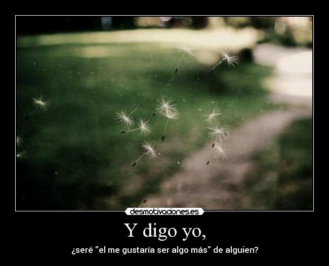 Y digo yo, - ¿seré el me gustaría ser algo más de alguien?