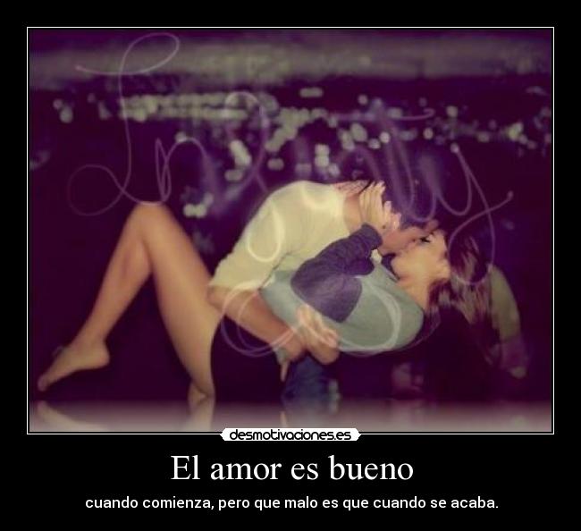 El amor es bueno - cuando comienza, pero que malo es que cuando se acaba.