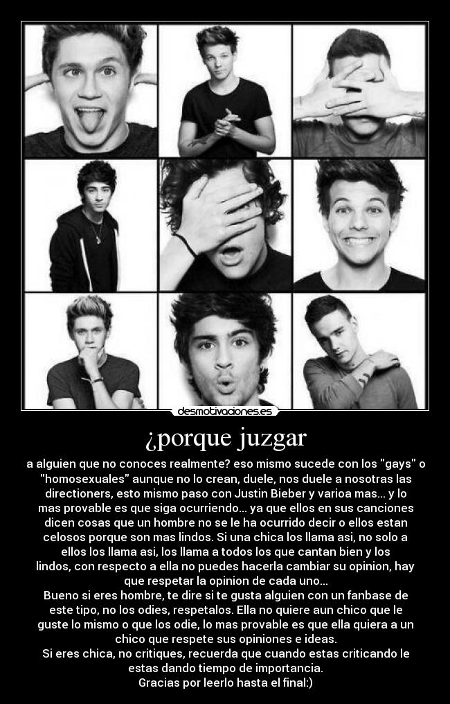 ¿porque juzgar - a alguien que no conoces realmente? eso mismo sucede con los gays o
homosexuales aunque no lo crean, duele, nos duele a nosotras las
directioners, esto mismo paso con Justin Bieber y varioa mas... y lo
mas provable es que siga ocurriendo... ya que ellos en sus canciones
dicen cosas que un hombre no se le ha ocurrido decir o ellos estan
celosos porque son mas lindos. Si una chica los llama asi, no solo a
ellos los llama asi, los llama a todos los que cantan bien y los
lindos, con respecto a ella no puedes hacerla cambiar su opinion, hay
que respetar la opinion de cada uno...
Bueno si eres hombre, te dire si te gusta alguien con un fanbase de
este tipo, no los odies, respetalos. Ella no quiere aun chico que le
guste lo mismo o que los odie, lo mas provable es que ella quiera a un
chico que respete sus opiniones e ideas.
Si eres chica, no critiques, recuerda que cuando estas criticando le
estas dando tiempo de importancia.
Gracias por leerlo hasta el final:)