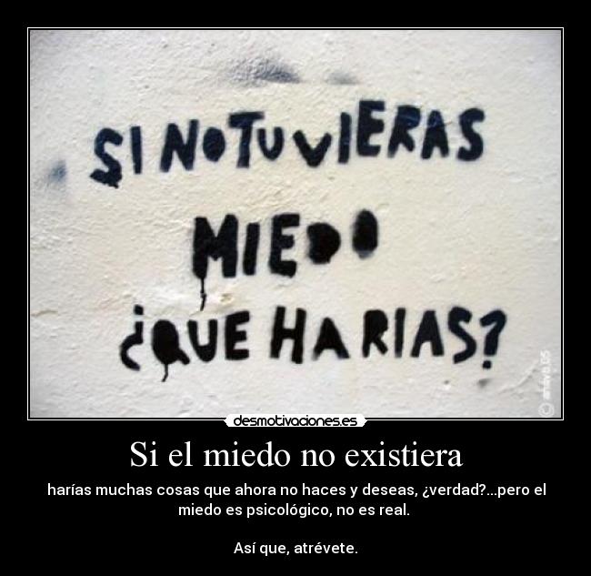 Si el miedo no existiera - harías muchas cosas que ahora no haces y deseas, ¿verdad?...pero el
miedo es psicológico, no es real. 

Así que, atrévete.