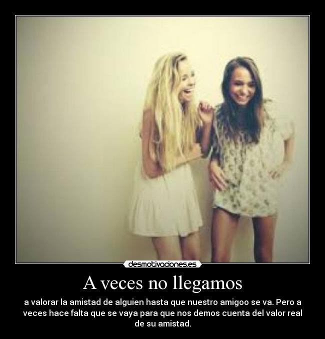 A veces no llegamos - a valorar la amistad de alguien hasta que nuestro amigoo se va. Pero a
veces hace falta que se vaya para que nos demos cuenta del valor real
de su amistad.