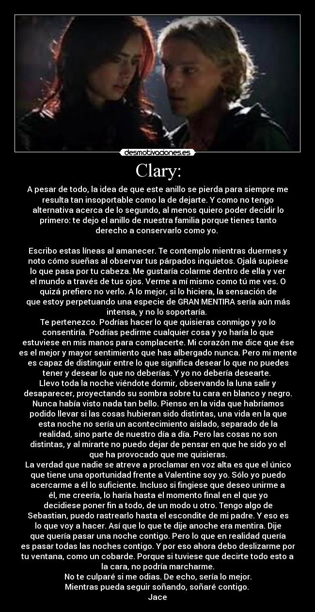 Clary: - A pesar de todo, la idea de que este anillo se pierda para siempre me
resulta tan insoportable como la de dejarte. Y como no tengo
alternativa acerca de lo segundo, al menos quiero poder decidir lo
primero: te dejo el anillo de nuestra familia porque tienes tanto
derecho a conservarlo como yo. 

Escribo estas líneas al amanecer. Te contemplo mientras duermes y
noto cómo sueñas al observar tus párpados inquietos. Ojalá supiese
lo que pasa por tu cabeza. Me gustaría colarme dentro de ella y ver
el mundo a través de tus ojos. Verme a mí mismo como tú me ves. O
quizá prefiero no verlo. A lo mejor, si lo hiciera, la sensación de
que estoy perpetuando una especie de GRAN MENTIRA sería aún más
intensa, y no lo soportaría. 
Te pertenezco. Podrías hacer lo que quisieras conmigo y yo lo
consentiría. Podrías pedirme cualquier cosa y yo haría lo que
estuviese en mis manos para complacerte. Mi corazón me dice que ése
es el mejor y mayor sentimiento que has albergado nunca. Pero mi mente
es capaz de distinguir entre lo que significa desear lo que no puedes
tener y desear lo que no deberías. Y yo no debería desearte. 
Llevo toda la noche viéndote dormir, observando la luna salir y
desaparecer, proyectando su sombra sobre tu cara en blanco y negro.
Nunca había visto nada tan bello. Pienso en la vida que habríamos
podido llevar si las cosas hubieran sido distintas, una vida en la que
esta noche no sería un acontecimiento aislado, separado de la
realidad, sino parte de nuestro día a día. Pero las cosas no son
distintas, y al mirarte no puedo dejar de pensar en que he sido yo el
que ha provocado que me quisieras.
La verdad que nadie se atreve a proclamar en voz alta es que el único
que tiene una oportunidad frente a Valentine soy yo. Sólo yo puedo
acercarme a él lo suficiente. Incluso si fingiese que deseo unirme a
él, me creería, lo haría hasta el momento final en el que yo
decidiese poner fin a todo, de un modo u otro. Tengo algo de
Sebastian, puedo rastrearlo hasta el escondite de mi padre. Y eso es
lo que voy a hacer. Así que lo que te dije anoche era mentira. Dije
que quería pasar una noche contigo. Pero lo que en realidad quería
es pasar todas las noches contigo. Y por eso ahora debo deslizarme por
tu ventana, como un cobarde. Porque si tuviese que decirte todo esto a
la cara, no podría marcharme.
No te culparé si me odias. De echo, sería lo mejor.
Mientras pueda seguir soñando, soñaré contigo. 
Jace