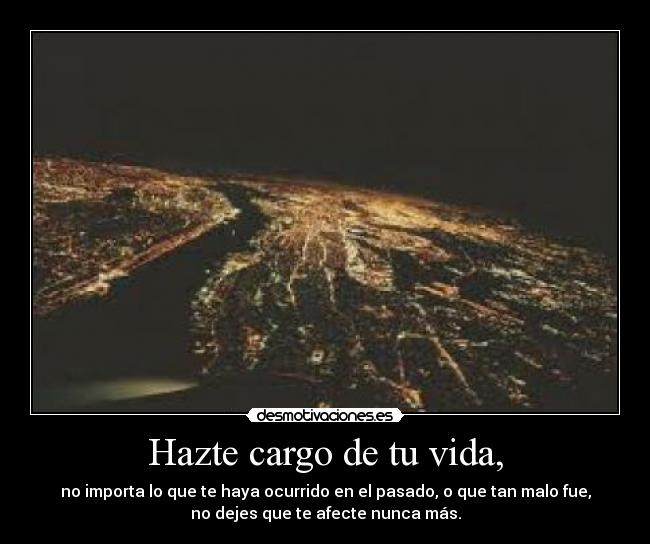 Hazte cargo de tu vida, - no importa lo que te haya ocurrido en el pasado, o que tan malo fue,
no dejes que te afecte nunca más.