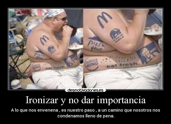 Ironizar y no dar importancia - A lo que nos envenena , es nuestro paso , a un camino que nosotros nos
condenamos lleno de pena.