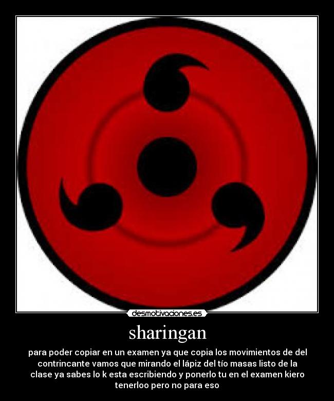 sharingan - para poder copiar en un examen ya que copia los movimientos de del
contrincante vamos que mirando el lápiz del tío masas listo de la
clase ya sabes lo k esta escribiendo y ponerlo tu en el examen kiero
tenerloo pero no para eso