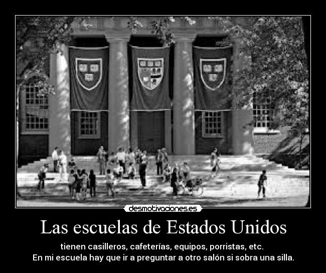 Las escuelas de Estados Unidos - tienen casilleros, cafeterías, equipos, porristas, etc. 
En mi escuela hay que ir a preguntar a otro salón si sobra una silla.