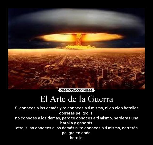 El Arte de la Guerra - Si conoces a los demás y te conoces a ti mismo, ni en cien batallas
correrás peligro; si
no conoces a los demás, pero te conoces a ti mismo, perderás una
batalla y ganarás
otra; si no conoces a los demás ni te conoces a ti mismo, correrás
peligro en cada
batalla.
