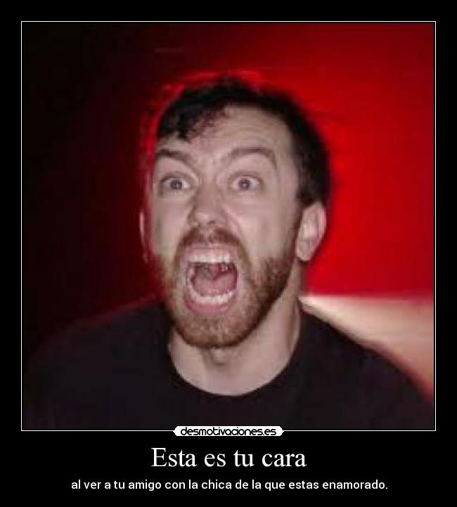 Esta es tu cara - al ver a tu amigo con la chica de la que estas enamorado.