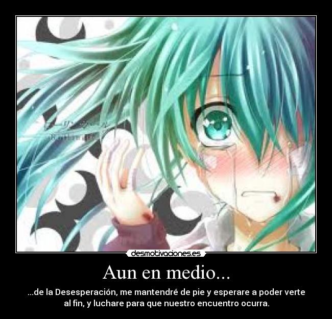 Aun en medio... - ...de la Desesperación, me mantendré de pie y esperare a poder verte
al fin, y luchare para que nuestro encuentro ocurra.