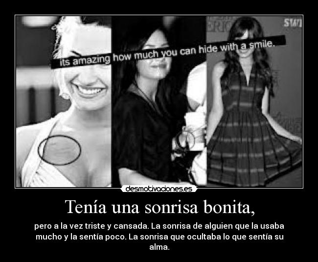 Tenía una sonrisa bonita, - pero a la vez triste y cansada. La sonrisa de alguien que la usaba
mucho y la sentía poco. La sonrisa que ocultaba lo que sentía su
alma.