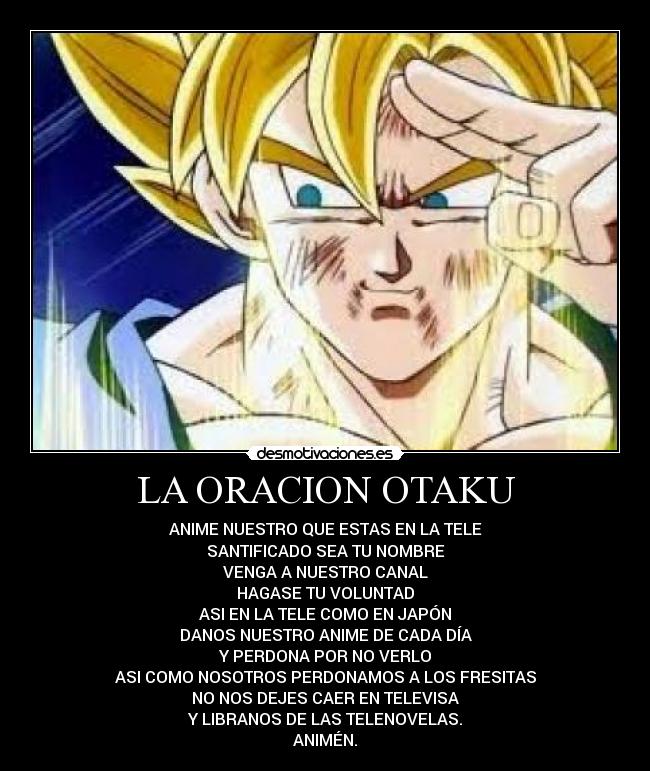 LA ORACION OTAKU - ANIME NUESTRO QUE ESTAS EN LA TELE
SANTIFICADO SEA TU NOMBRE
VENGA A NUESTRO CANAL
HAGASE TU VOLUNTAD
ASI EN LA TELE COMO EN JAPÓN
DANOS NUESTRO ANIME DE CADA DÍA
Y PERDONA POR NO VERLO
ASI COMO NOSOTROS PERDONAMOS A LOS FRESITAS
NO NOS DEJES CAER EN TELEVISA
Y LIBRANOS DE LAS TELENOVELAS.
ANIMÉN.