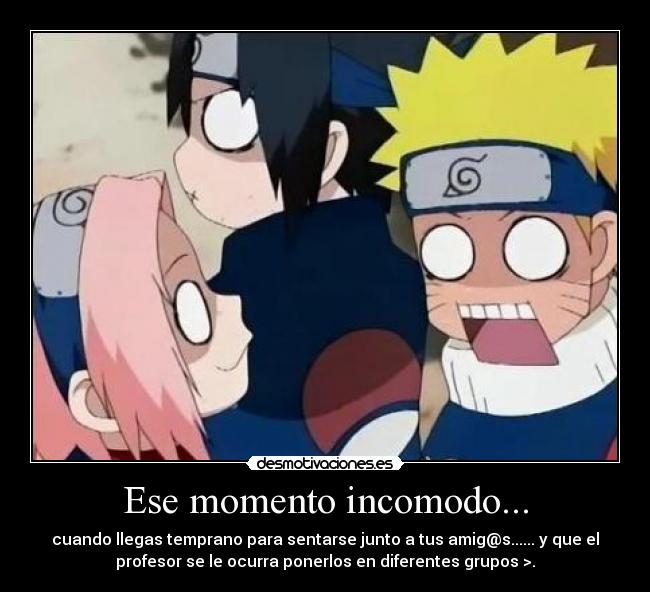 Ese momento incomodo... - cuando llegas temprano para sentarse junto a tus amig@s...... y que el
profesor se le ocurra ponerlos en diferentes grupos >.