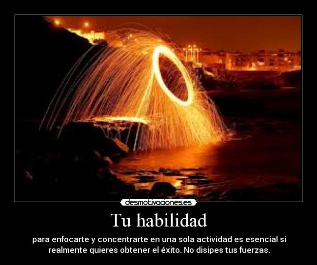 Tu habilidad - para enfocarte y concentrarte en una sola actividad es esencial si
realmente quieres obtener el éxito. No disipes tus fuerzas.