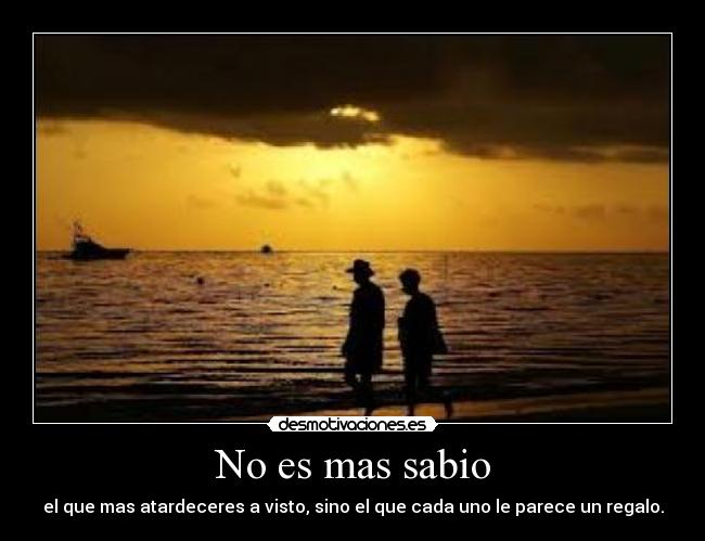 No es mas sabio - el que mas atardeceres a visto, sino el que cada uno le parece un regalo.