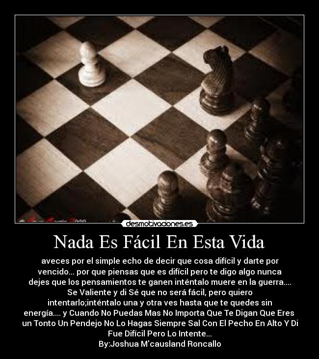 Nada Es Fácil En Esta Vida - aveces por el simple echo de decir que cosa difícil y darte por
vencido... por que piensas que es difícil pero te digo algo nunca
dejes que los pensamientos te ganen inténtalo muere en la guerra....
Se Valiente y di Sé que no será fácil, pero quiero
intentarlo;inténtalo una y otra ves hasta que te quedes sin
energía.... y Cuando No Puedas Mas No Importa Que Te Digan Que Eres 
un Tonto Un Pendejo No Lo Hagas Siempre Sal Con El Pecho En Alto Y Di
Fue Difícil Pero Lo Intente...
By:Joshua Mcausland Roncallo