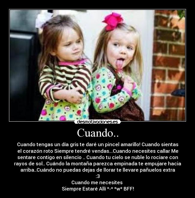 Cuando.. - Cuando tengas un día gris te daré un pincel amarillo! Cuando sientas
el corazón roto Siempre tendré vendas...Cuando necesites callar Me
sentare contigo en silencio .. Cuando tu cielo se nuble lo rociare con
rayos de sol.. Cuándo la montaña parezca empinada te empujare hacia
arriba..Cuándo no puedas dejas de llorar te llevare pañuelos extra
:3
Cuando me necesites
Siempre Estaré Allí *-* *w* BFF!