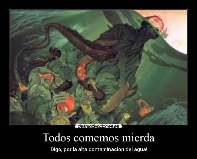 Todos comemos mierda - Digo, por la alta contaminacion del agua!