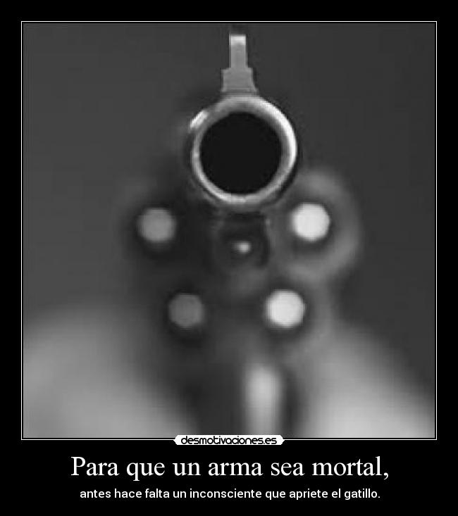 Para que un arma sea mortal, - antes hace falta un inconsciente que apriete el gatillo.